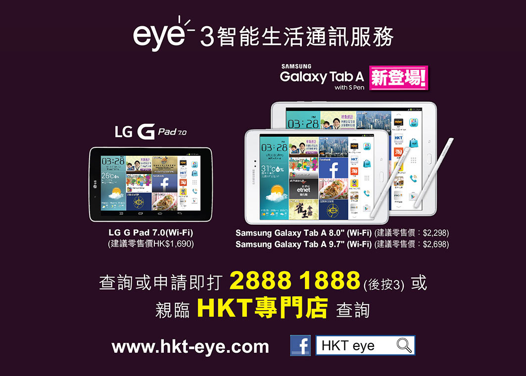 eye3 智能生活通訊服務
LG G Pad 7.0(Wi-Fi)
建議零售價：$1,690
Samsung Galaxy Tab A 8.0" (Wi-Fi)
建議零售價：$2,298
Samsung Galaxy Tab A 9.7" (Wi-Fi)
建議零售價：$2,698
查詢或申請即打 2888 1888 (後按3) 或親臨HKT專門店查詢
www.hkt-eye.com