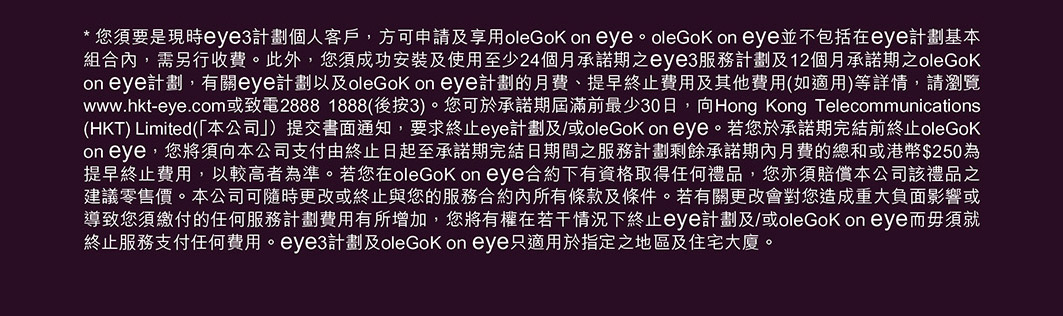 * 您須要是現時 eye3 計劃個人客戶，方可申請及享用 oleGoK on eye。oleGoK on eye 並不包括在 eye 計劃基本組合內，需另行收費。此外，您須成功安裝及使用至少 24 個月承諾期之 eye3 服務計劃及 12 個月承諾期之 oleGoK on eye 計劃，有關 eye 計劃以及 oleGoK on eye 計劃的月費、提早終止費用及其他費用(如適用)等詳情，請瀏覽 www.hkt-eye.com 或致電 2888 1888(後按 3)。您可於承諾期屆滿前最少 30 日，向 Hong Kong Telecommunications (HKT) Limited (「本公司」）提交書面通知，要求終止 eye 計劃及/或 oleGoK on eye。若您於承諾期完結前終止 oleGoK on eye，您將須向本公司支付由終止日起至承諾期完結日期間之服務計劃剩餘承諾期內月費的總和或港幣 $250 為提早終止費用，以較高者為準。若您在 oleGoK on eye 合約下有資格取得任何禮品，您亦須賠償本公司該禮品之建議零售價。本公司可隨時更改或終止與您的服務合約內所有條款及條件。若有關更改會對您造成重大負面影響或導致您須繳付的任何服務計劃費用有所增加，您將有權在若干情況下終止 eye 計劃及/或 oleGoK on eye 而毋須就終止服務支付任何費用。eye3 計劃及 oleGoK on eye 只適用於指定之地區及住宅大廈。