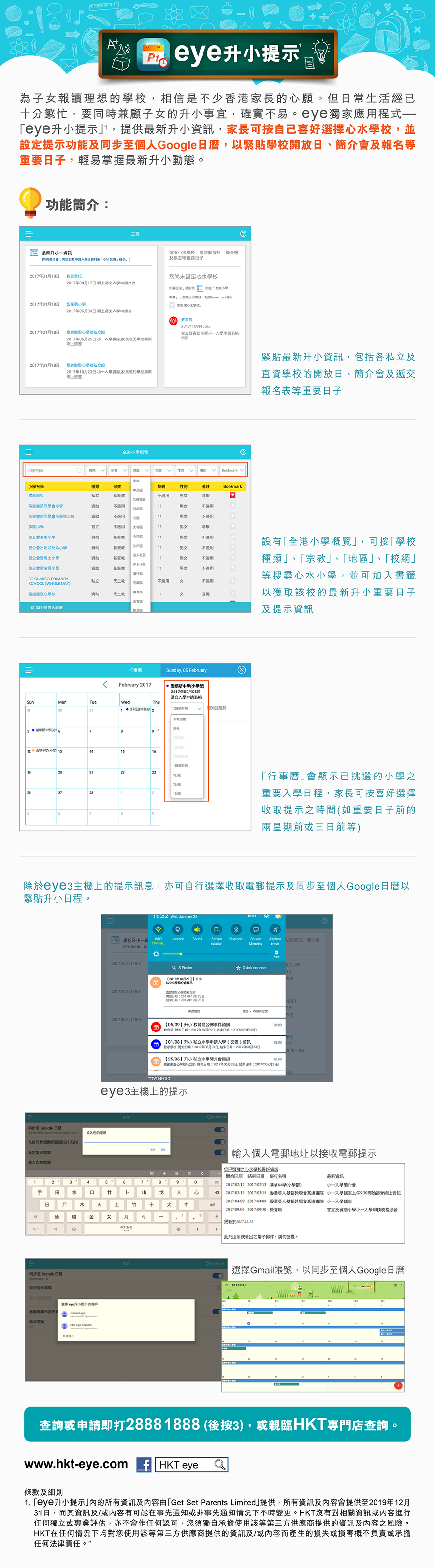 
				eye升小提示				為子女報讀理想的學校，相信是不少香港家長的心願。但日常生活經已十分繁忙，要同時兼顧子女的升小事宜，確實不易。eye獨家應用程式－「eye升小提示」，提供最新升小資訊，家長可按自己喜好選擇心水學校，並設定提示功能及同步至個人Google日曆，以緊貼學校開放日、簡介會及報名等重要日子，輕易掌握最新升小動態。
				功能簡介：
				緊貼最新升小資訊，包括各私立及直資學校的開放日、簡介會及遞交報名表等重要日子
				設有「全港小學概覽」，可按「學校種類」、「宗教」、「地區」、「校網」等搜尋心水小學，並可加入書籤以獲取該校的最新升小重要日子及提示資訊
				「行事曆」會顯示已挑選的小學之重要入學日程，家長可按喜好選擇收取提示之時間（如重要日子前的兩星期或三日前等）
				除於eye3主機上的提示訊息，亦可自行選擇收取電郵提示及同步至個人Google日曆以緊貼升小日程。
				eye3主機上的提示
				輸入個人電郵地址以接收電郵提示
				選擇Gmail帳號，以同步至個人Google日曆
				查詢或申請即打2888 1888（後按3），或親臨HKT專門店查詢。
				1. 「eye升小提示」內的所有資訊及內容由「Get Set Parents Limited」提供，所有資訊及內容會提供至2019年12月31日，而其資訊及/或內容有可能在事先通知或非事先通知情況下不時變更。HKT沒有對相關資訊或內容進行任何獨立或專業評估，亦不會作任何認可，您須獨自承擔使用該等第三方供應商提供的資訊及內容之風險。HKT在任何情況下均對您使用該等第三方供應商提供的資訊及/或內容而產生的損失或損害概不負責或承擔任何法律責任。
			