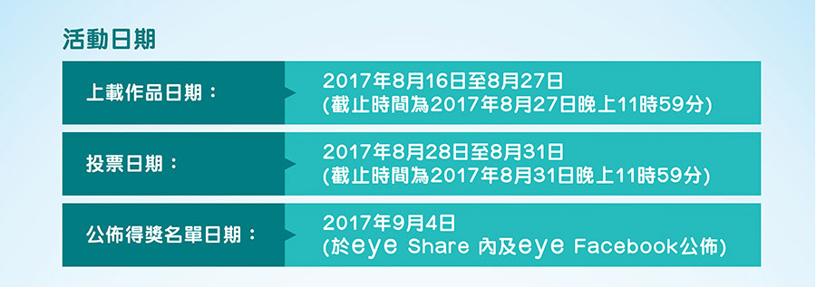 活動日期
上載作品日期：2017年8月16日至8月27日 (截止時間為2017年8月27日晚上11時59分)
投票日期：2017年8月28日至8月31日(截止時間為2017年8月31日晚上11時59分)
公佈得獎名單日期：2017年9月4日(於eye Share 內及eye Facebook公佈)