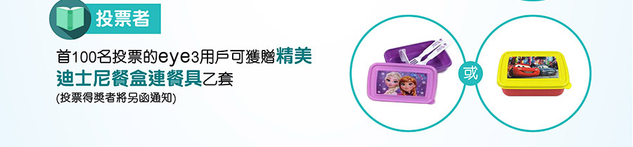 投票者
首100名投票的eye3用戶可獲贈精美迪士尼餐盒連餐具乙套 (投票得獎者將另函通知)