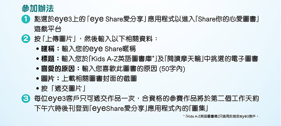 參加辦法
1	點選於eye3上的「eye Share愛分享」應用程式以進入「Share你的心愛圖書」遊戲平台
2	按「上傳圖片」，然後輸入以下相關資料：
‧暱稱：輸入您的eye Share暱稱
‧標題：輸入您於「Kids A-Z英語圖書庫*」及「閱讀摩天輪」中挑選的電子圖書
‧喜愛的原因：輸入您喜歡此圖書的原因 (50字內)
‧圖片：上載相關圖書封面的截圖
‧按「遞交圖片」
3	每位eye3客戶只可遞交作品一次，合資格的參賽作品將於第二個工作天約下午六時後刊登到「eyeShare愛分享」應用程式內的「圖集」參加辦法
* 「Kids A-Z英語圖書庫」只適用於指定eye3客戶。